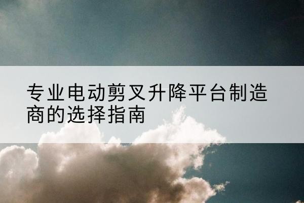 荥经电动剪叉升降平台厂家-专业电动剪叉升降平台制造商的选择指南