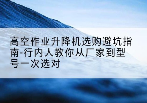 荥经升降平台厂家-高空作业升降机选购避坑指南-行内人教你从厂家到型号一次选对