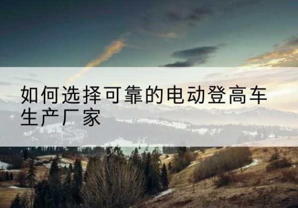 荥经电动登高车厂家-如何选择可靠的电动登高车生产厂家