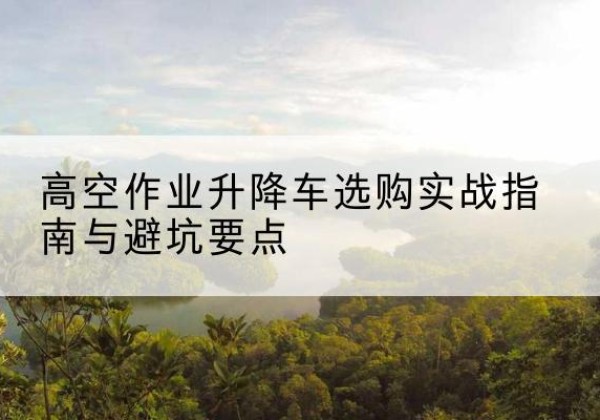 荥经升降车怎么选-高空作业升降车选购实战指南与避坑要点