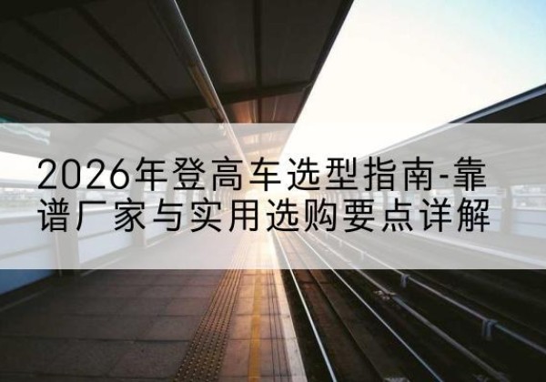 荥经登高车厂家推荐-2026年登高车选型指南-靠谱厂家与实用选购要点详解